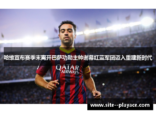 哈维宣布赛季末离开巴萨功勋主帅谢幕红蓝军团迈入重建新时代 哈维宣布赛季末离开巴萨功勋主帅谢幕红蓝军团迈入重建新时代