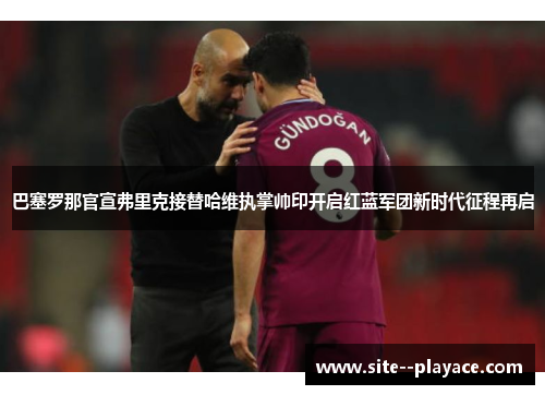 巴塞罗那官宣弗里克接替哈维执掌帅印开启红蓝军团新时代征程再启