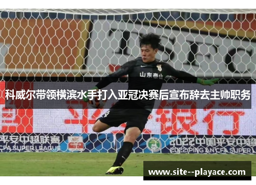 科威尔带领横滨水手打入亚冠决赛后宣布辞去主帅职务