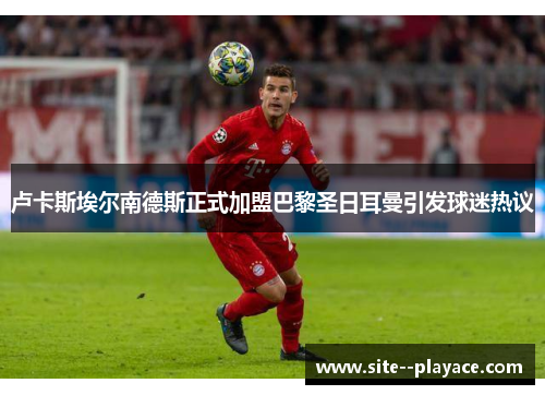 卢卡斯埃尔南德斯正式加盟巴黎圣日耳曼引发球迷热议