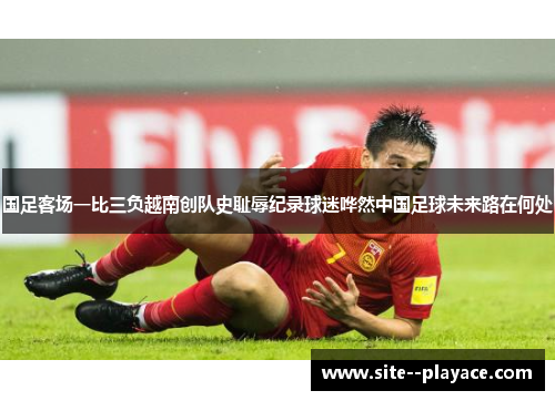 国足客场一比三负越南创队史耻辱纪录球迷哗然中国足球未来路在何处