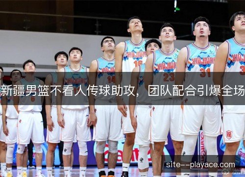 新疆男篮不看人传球助攻，团队配合引爆全场