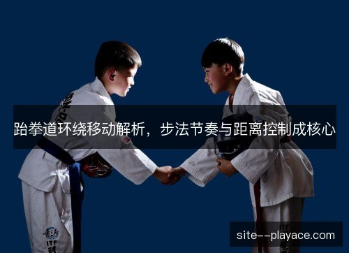 跆拳道环绕移动解析，步法节奏与距离控制成核心