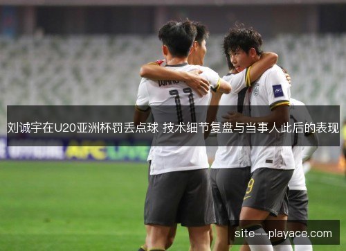 刘诚宇在U20亚洲杯罚丢点球 技术细节复盘与当事人此后的表现 刘诚宇在U20亚洲杯罚丢点球 技术细节复盘与当事人此后的表现